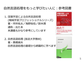 ⾃然⾔語処理をもっと学びたい⼈に：参考図書
1.  深層学習による⾃然⾔語処理
(機械学習プロフェッショナルシリーズ)
著・坪井祐太／海野裕也／鈴⽊潤
通称：出た本
本講義もかなり参考にしています
2.  ⾃然⾔語処理 (放送⼤学教材)
著・⿊橋禎夫
⾃然⾔語処理の基礎から網羅的に学べます
5
 
