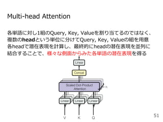 Multi-head Attention
各単語に対し1組のQuery, Key, Valueを割り当てるのではなく、
複数のheadという単位に分けてQuery, Key, Valueの組を⽤意
各headで潜在表現を計算し、最終的にheadの潜在表現を並列に
結合することで、様々な側⾯からみた各単語の潜在表現を得る
51
 