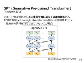 GPT (Generative Pre-trained Transformer)
[Radford+2018]
元祖・Transformerによる事前学習に基づく汎⽤⾔語モデル
12層⽚⽅向(left-to-right)Transformerの⾃⼰回帰⾔語モデル
：逆⽅向の情報を利⽤できていないのが難点
53図は[Devlin+2019]から引⽤
 