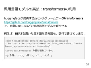 汎⽤⾔語モデルの実装：transformersの利⽤
huggingfaceが提供するpytorchフレームワークtransformers
https://github.com/huggingface/transformers
で、簡単にBERTなどの汎⽤⾔語モデルを動かせる
例えば、BERTを⽤いた⽇本語単語分割も、数⾏で書けてしまう！
60
from transformers import BertJapaneseTokenizer
tokenizer = BertJapaneseTokenizer.from_pretrained('bert-
base-japanese-whole-word-masking')
tokenizer.tokenize('今日は晴れている')
#['今日', 'は', '晴れ', 'て', 'いる']
 