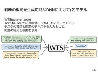判断の根拠を⽣成可能なDNNに向けて(2)モデル
WT5[Narang+,2020]
Text-to-Textの汎⽤⾔語モデルT5を応⽤したモデル
タスクの種類と問題のテキストを⼊⼒として、
問題の答えと根拠を予測
66
 