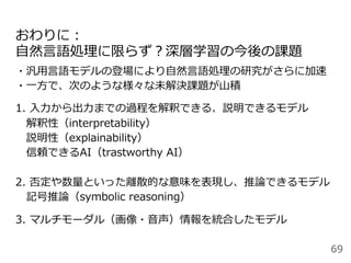 おわりに：
⾃然⾔語処理に限らず？深層学習の今後の課題
・汎⽤⾔語モデルの登場により⾃然⾔語処理の研究がさらに加速
・⼀⽅で、次のような様々な未解決課題が⼭積
1. ⼊⼒から出⼒までの過程を解釈できる、説明できるモデル
 解釈性（interpretability）
 説明性（explainability）
 信頼できるAI（trastworthy AI）
2. 否定や数量といった離散的な意味を表現し、推論できるモデル
 記号推論（symbolic reasoning）
3. マルチモーダル（画像・⾳声）情報を統合したモデル
69
 