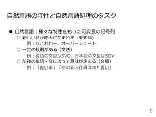 ⾃然⾔語の特性と⾃然⾔語処理のタスク
●  ⾃然⾔語：様々な特性をもった可変⻑の記号列
○  新しい語が膨⼤に⽣まれる（未知語）
 例：がこおわー、オーバーシュート
○  ⼀定の規則がある（⽂法）
 例：英語の⽂型はSVO、⽇本語の⽂型はSOV
○  前後の単語・⽂によって意味が定まる（⽂脈）
 例：「⻘い⾞」「あの新⼊社員はまだ⻘い」
9
 