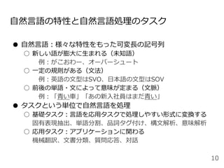 自然言語の特性と自然言語処理のタスク
● 自然言語：様々な特性をもった可変長の記号列
○ 新しい語が膨大に生まれる（未知語）
例：がこおわー、オーバーシュート
○ 一定の規則がある（文法）
例：英語の文型はSVO、日本語の文型はSOV
○ 前後の単語・文によって意味が定まる（文脈）
例：「青い車」「あの新入社員はまだ青い」
● タスクという単位で自然言語を処理
○ 基礎タスク：言語を応用タスクで処理しやすい形式に変換する
固有表現抽出、単語分割、品詞タグ付け、構文解析、意味解析
○ 応用タスク：アプリケーションに関わる
機械翻訳、文書分類、質問応答、対話
10
 