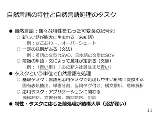 自然言語の特性と自然言語処理のタスク
● 自然言語：様々な特性をもった可変長の記号列
○ 新しい語が膨大に生まれる（未知語）
例：がこおわー、オーバーシュート
○ 一定の規則がある（文法）
例：英語の文型はSVO、日本語の文型はSOV
○ 前後の単語・文によって意味が定まる（文脈）
例：「青い車」「あの新入社員はまだ青い」
● タスクという単位で自然言語を処理
○ 基礎タスク：言語を応用タスクで処理しやすい形式に変換する
固有表現抽出、単語分割、品詞タグ付け、構文解析、意味解析
○ 応用タスク：アプリケーションに関わる
機械翻訳、文書分類、質問応答、対話
● 特性・タスクに応じた前処理が結構大事（沼が深い）
11
 