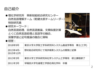 自己紹介
●理化学研究所 革新知能統合研究センター
自然言語理解チーム（乾健太郎チームリーダー）
特別研究員
●研究キーワード：
自然言語処理、自然言語推論、文類似度計算
とくに自然言語処理と言語学の融合、
深層学習と記号推論の融合に興味
●経歴：
2018年9月 東京大学大学院工学系研究科システム創成学専攻 博士(工学)
2013年4月-
2015年12月
野村総合研究所にて特許検索システムの開発に従事
2013年3月 東京大学工学系研究科化学システム工学専攻 修士課程修了
2011年3月 早稲田大学先進理工学部応用化学科 卒業
2
 