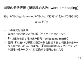 単語の分散表現 (単語埋め込み: word embedding)
密なベクトル はone-hotベクトル に行列 をかけて得られる
- の次元は語彙数
の次元は埋め込みたい数（ハイパーパラメータ）
- は重みを表す埋め込み行列（embedding matrix）
- 行列 において単語ID番目の列を抽出すると単語埋め込みベ
クトルが得られる。つまり、 は単語IDをルックアップして
単語埋め込みベクトルに変換する行列ともいえる
22
 