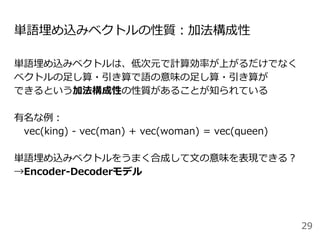 単語埋め込みベクトルの性質：加法構成性
単語埋め込みベクトルは、低次元で計算効率が上がるだけでなく
ベクトルの足し算・引き算で語の意味の足し算・引き算が
できるという加法構成性の性質があることが知られている
有名な例：
vec(king) - vec(man) + vec(woman) = vec(queen)
単語埋め込みベクトルをうまく合成して文の意味を表現できる？
→Encoder-Decoderモデル
29
 