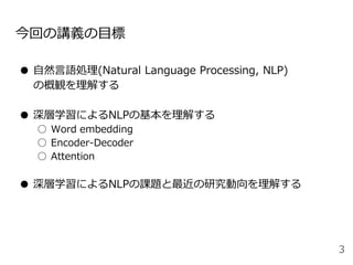 今回の講義の目標
● 自然言語処理(Natural Language Processing, NLP)
の概観を理解する
● 深層学習によるNLPの基本を理解する
○ Word embedding
○ Encoder-Decoder
○ Attention
● 深層学習によるNLPの課題と最近の研究動向を理解する
3
 