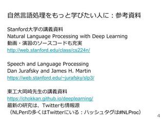 自然言語処理をもっと学びたい人に：参考資料
Stanford大学の講義資料
Natural Language Processing with Deep Learning
動画・演習のソースコードも充実
http://web.stanford.edu/class/cs224n/
Speech and Language Processing
Dan Jurafsky and James H. Martin
https://web.stanford.edu/~jurafsky/slp3/
東工大岡崎先生の講義資料
https://chokkan.github.io/deeplearning/
最新の研究は、Twitterも情報源
（NLPerの多くはTwitterにいる：ハッシュタグは#NLProc）
4
 