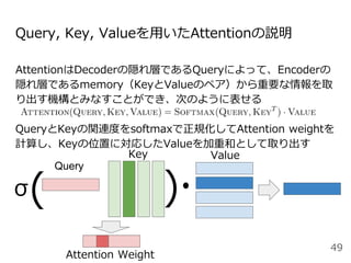 Query, Key, Valueを用いたAttentionの説明
AttentionはDecoderの隠れ層であるQueryによって、Encoderの
隠れ層であるmemory（KeyとValueのペア）から重要な情報を取
り出す機構とみなすことができ、次のように表せる
QueryとKeyの関連度をsoftmaxで正規化してAttention weightを
計算し、Keyの位置に対応したValueを加重和として取り出す
49
Key Value
( )
Attention Weight
Query
σ
 