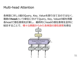 Multi-head Attention
各単語に対し1組のQuery, Key, Valueを割り当てるのではなく、
複数のheadという単位に分けてQuery, Key, Valueの組を用意
各headで潜在表現を計算し、最終的にheadの潜在表現を並列に
結合することで、様々な側面からみた各単語の潜在表現を得る
51
 