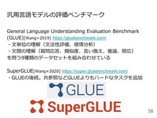 汎用言語モデルの評価ベンチマーク
General Language Understanding Evaluation Benchmark
(GLUE)[Wang+2019] https://gluebenchmark.com/
・文単位の理解（文法性評価、感情分析）
・文間の理解（質問応答、類似度、言い換え、推論、照応）
を問う9種類のデータセットを組み合わせている
SuperGLUE[Wang+2020] https://super.gluebenchmark.com/
・GLUEの後続。共参照などGLUEよりもハードなタスクを追加
58
 