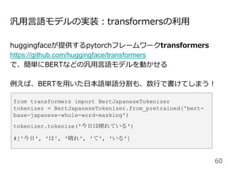 汎用言語モデルの実装：transformersの利用
huggingfaceが提供するpytorchフレームワークtransformers
https://github.com/huggingface/transformers
で、簡単にBERTなどの汎用言語モデルを動かせる
例えば、BERTを用いた日本語単語分割も、数行で書けてしまう！
60
from transformers import BertJapaneseTokenizer
tokenizer = BertJapaneseTokenizer.from_pretrained('bert-
base-japanese-whole-word-masking')
tokenizer.tokenize('今日は晴れている')
#['今日', 'は', '晴れ', 'て', 'いる']
 