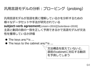 汎用言語モデルの分析：プロービング（probing）
汎用言語モデルが言語を真に理解しているかを分析するための
様々なデータセットや手法が研究されている
subject-verb agreement[Linzen+2016][Gulordava+2018]
主語と動詞の数の一致を正しく予測できるかで言語モデルが文法
性を獲得しているか評価
● The keys are/*is ...
● The keys to the cabinet are/*is ...
64
文法構造を捉えていないと、
直前のcabinetに対応する動詞
を予測してしまう
 
