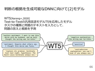判断の根拠を生成可能なDNNに向けて(2)モデル
WT5[Narang+,2020]
Text-to-Textの汎用言語モデルT5を応用したモデル
タスクの種類と問題のテキストを入力として、
問題の答えと根拠を予測
66
 