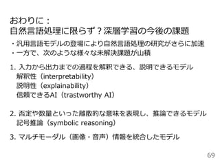 おわりに：
自然言語処理に限らず？深層学習の今後の課題
・汎用言語モデルの登場により自然言語処理の研究がさらに加速
・一方で、次のような様々な未解決課題が山積
1. 入力から出力までの過程を解釈できる、説明できるモデル
解釈性（interpretability）
説明性（explainability）
信頼できるAI（trastworthy AI）
2. 否定や数量といった離散的な意味を表現し、推論できるモデル
記号推論（symbolic reasoning）
3. マルチモーダル（画像・音声）情報を統合したモデル
69
 