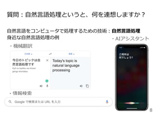 質問：自然言語処理というと、何を連想しますか？
自然言語をコンピュータで処理するための技術：自然言語処理
身近な自然言語処理の例 ・AIアシスタント
・機械翻訳
・情報検索
8
 