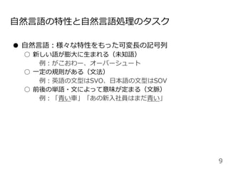 自然言語の特性と自然言語処理のタスク
● 自然言語：様々な特性をもった可変長の記号列
○ 新しい語が膨大に生まれる（未知語）
例：がこおわー、オーバーシュート
○ 一定の規則がある（文法）
例：英語の文型はSVO、日本語の文型はSOV
○ 前後の単語・文によって意味が定まる（文脈）
例：「青い車」「あの新入社員はまだ青い」
9
 