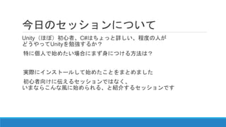 今日のセッションについて
Unity（ほぼ）初心者、C#はちょっと詳しい、程度の人が
どうやってUnityを勉強するか？
特に個人で始めたい場合にまず身につける方法は？
実際にインストールして始めたことをまとめました
初心者向けに伝えるセッションではなく、
いまならこんな風に始められる、と紹介するセッションです
 
