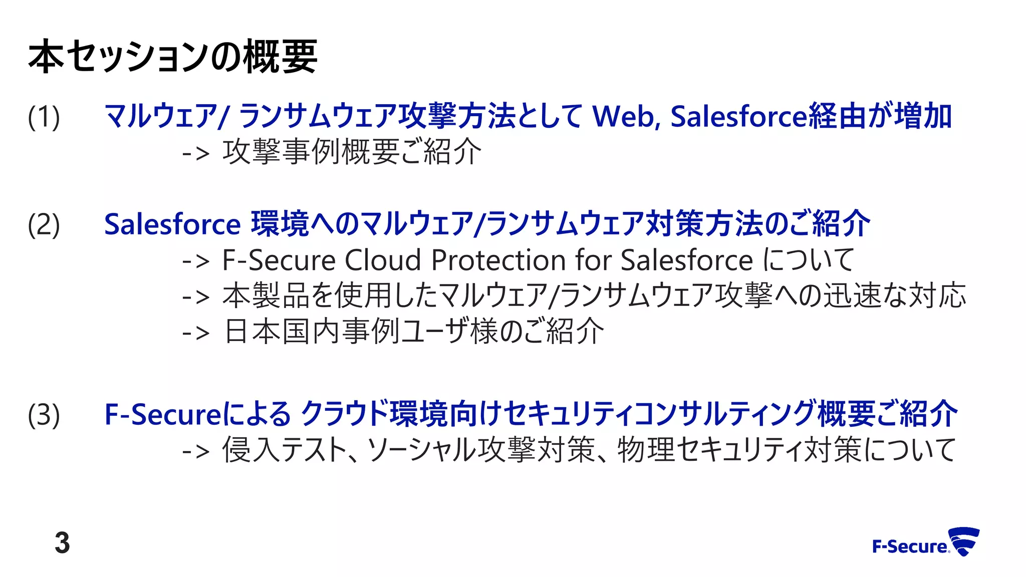 (1) マルウェア/ ランサムウェア攻撃方法として Web, Salesforce経由が増加
-> 攻撃事例概要ご紹介
(2) Salesforce 環境へのマルウェア/ランサムウェア対策方法のご紹介
-> F-Secure Cloud Protection for Salesforce について
-> 本製品を使用したマルウェア/ランサムウェア攻撃への迅速な対応
-> 日本国内事例ユーザ様のご紹介
(3) F-Secureによる クラウド環境向けセキュリティコンサルティング概要ご紹介
-> 侵入テスト、ソーシャル攻撃対策、物理セキュリティ対策について
本セッションの概要
3
 