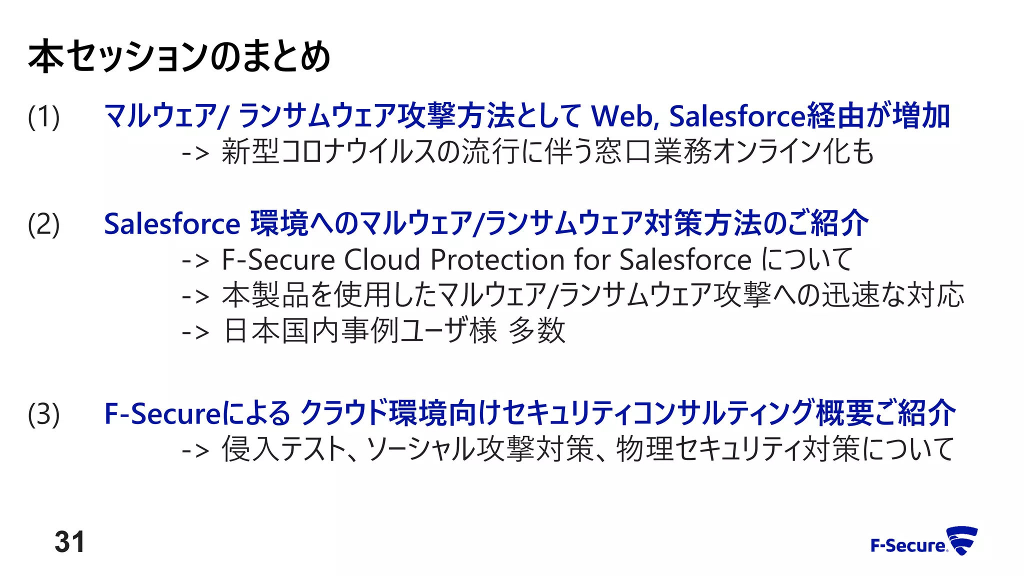 (1) マルウェア/ ランサムウェア攻撃方法として Web, Salesforce経由が増加
-> 新型コロナウイルスの流行に伴う窓口業務オンライン化も
(2) Salesforce 環境へのマルウェア/ランサムウェア対策方法のご紹介
-> F-Secure Cloud Protection for Salesforce について
-> 本製品を使用したマルウェア/ランサムウェア攻撃への迅速な対応
-> 日本国内事例ユーザ様 多数
(3) F-Secureによる クラウド環境向けセキュリティコンサルティング概要ご紹介
-> 侵入テスト、ソーシャル攻撃対策、物理セキュリティ対策について
本セッションのまとめ
31
 