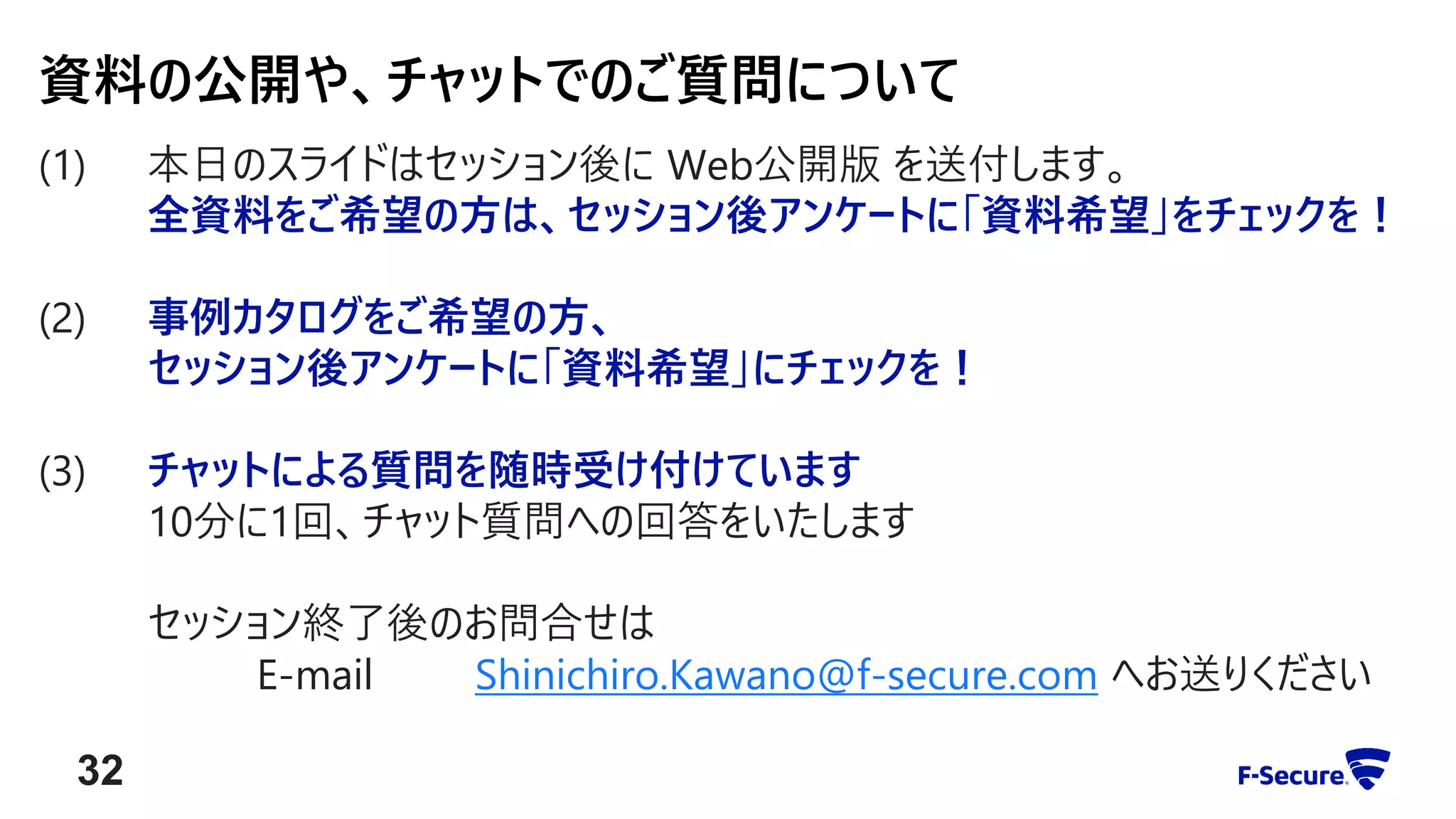 (1) 本日のスライドはセッション後に Web公開版 を送付します。
全資料をご希望の方は、セッション後アンケートに「資料希望」をチェックを！
(2) 事例カタログをご希望の方、
セッション後アンケートに「資料希望」にチェックを！
(3) チャットによる質問を随時受け付けています
10分に1回、チャット質問への回答をいたします
セッション終了後のお問合せは
E-mail Shinichiro.Kawano@f-secure.com へお送りください
資料の公開や、チャットでのご質問について
32
 