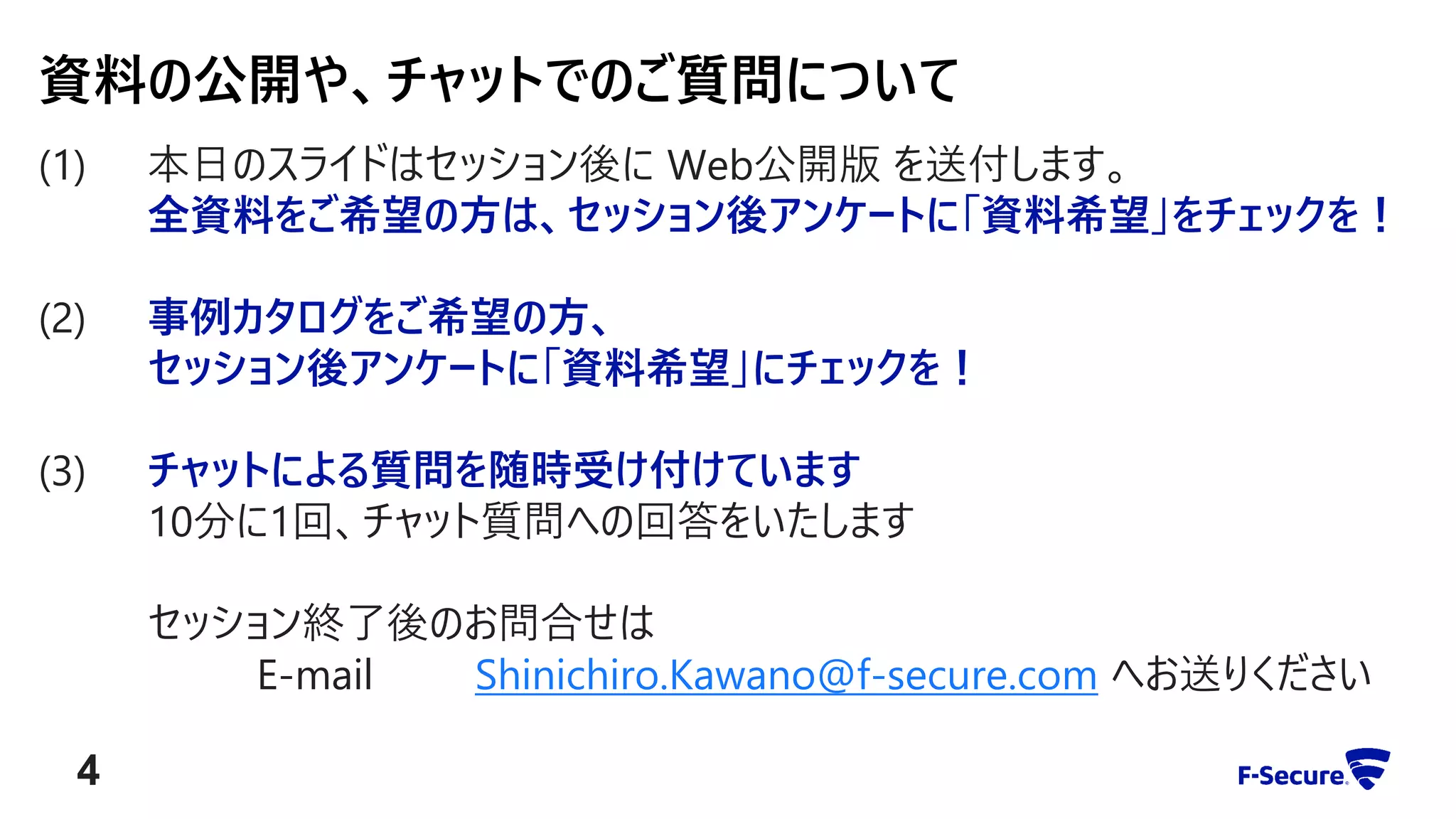 (1) 本日のスライドはセッション後に Web公開版 を送付します。
全資料をご希望の方は、セッション後アンケートに「資料希望」をチェックを！
(2) 事例カタログをご希望の方、
セッション後アンケートに「資料希望」にチェックを！
(3) チャットによる質問を随時受け付けています
10分に1回、チャット質問への回答をいたします
セッション終了後のお問合せは
E-mail Shinichiro.Kawano@f-secure.com へお送りください
資料の公開や、チャットでのご質問について
4
 