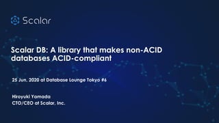 Scalar DB: A library that makes non-ACID
databases ACID-compliant
25 Jun, 2020 at Database Lounge Tokyo #6
Hiroyuki Yamada
CTO/CEO at Scalar, Inc.
1
 