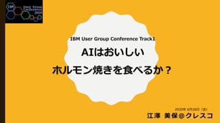 IBM User Group Conference Track1
AIはおいしい
ホルモン焼きを食べるか？
江澤 美保＠クレスコ
2020年 6月26日（金）
 