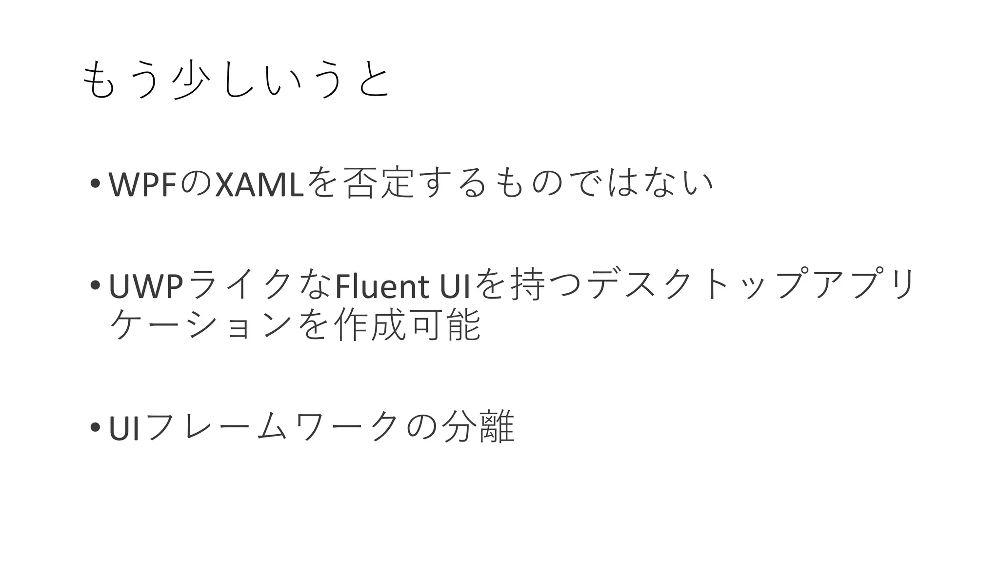 もう少しいうと
• WPFのXAMLを否定するものではない
• UWPライクなFluent UIを持つデスクトップアプリ
ケーションを作成可能
• UIフレームワークの分離
 