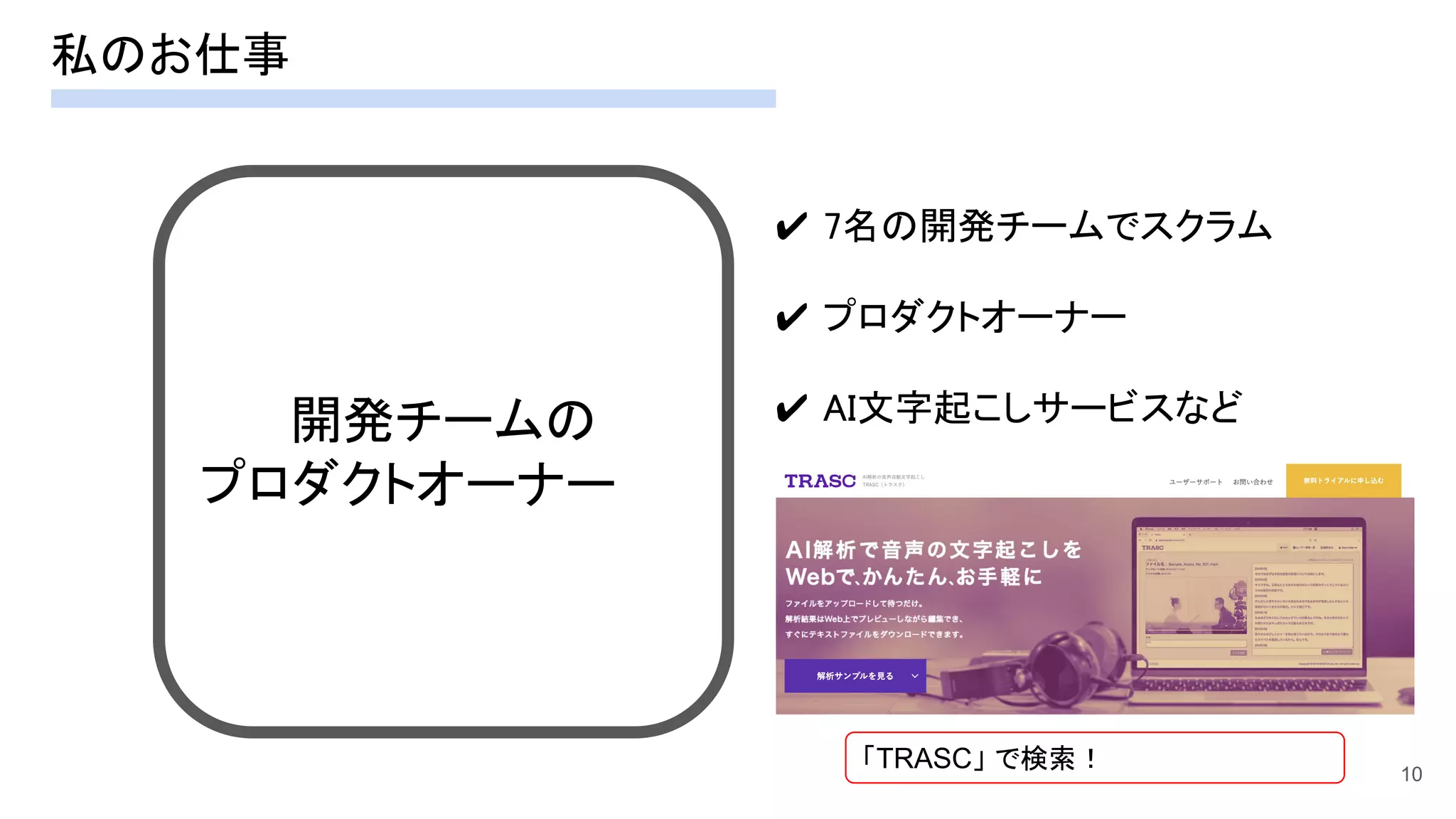 私のお仕事 
10
開発チームの 
プロダクトオーナー 
✔ 7名の開発チームでスクラム 
 
✔ プロダクトオーナー 
 
✔ AI文字起こしサービスなど  
「TRASC」 で検索！
 