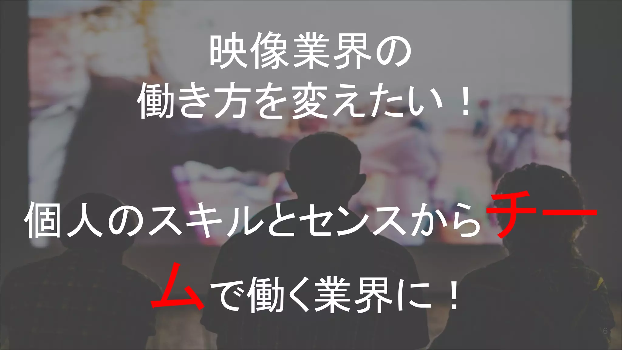 映像業界の
働き方を変えたい！
個人のスキルとセンスからチー
ムで働く業界に！
6
 