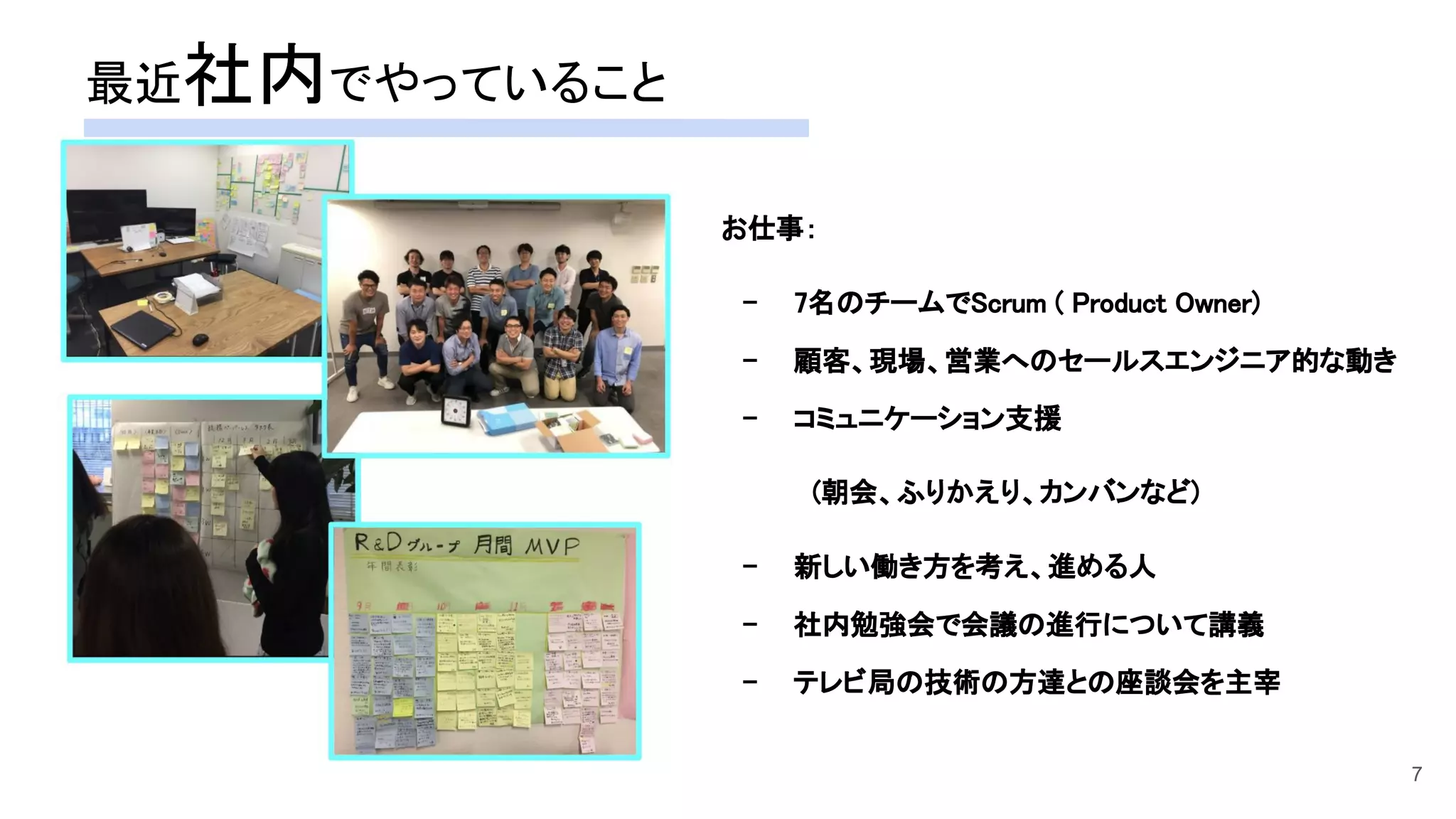 お仕事： 
- 7名のチームでScrum ( Product Owner)  
- 顧客、現場、営業へのセールスエンジニア的な動き  
- コミュニケーション支援  
　(朝会、ふりかえり、カンバンなど)  
- 新しい働き方を考え、進める人  
- 社内勉強会で会議の進行について講義  
- テレビ局の技術の方達との座談会を主宰  
 
最近社内でやっていること 
7
 