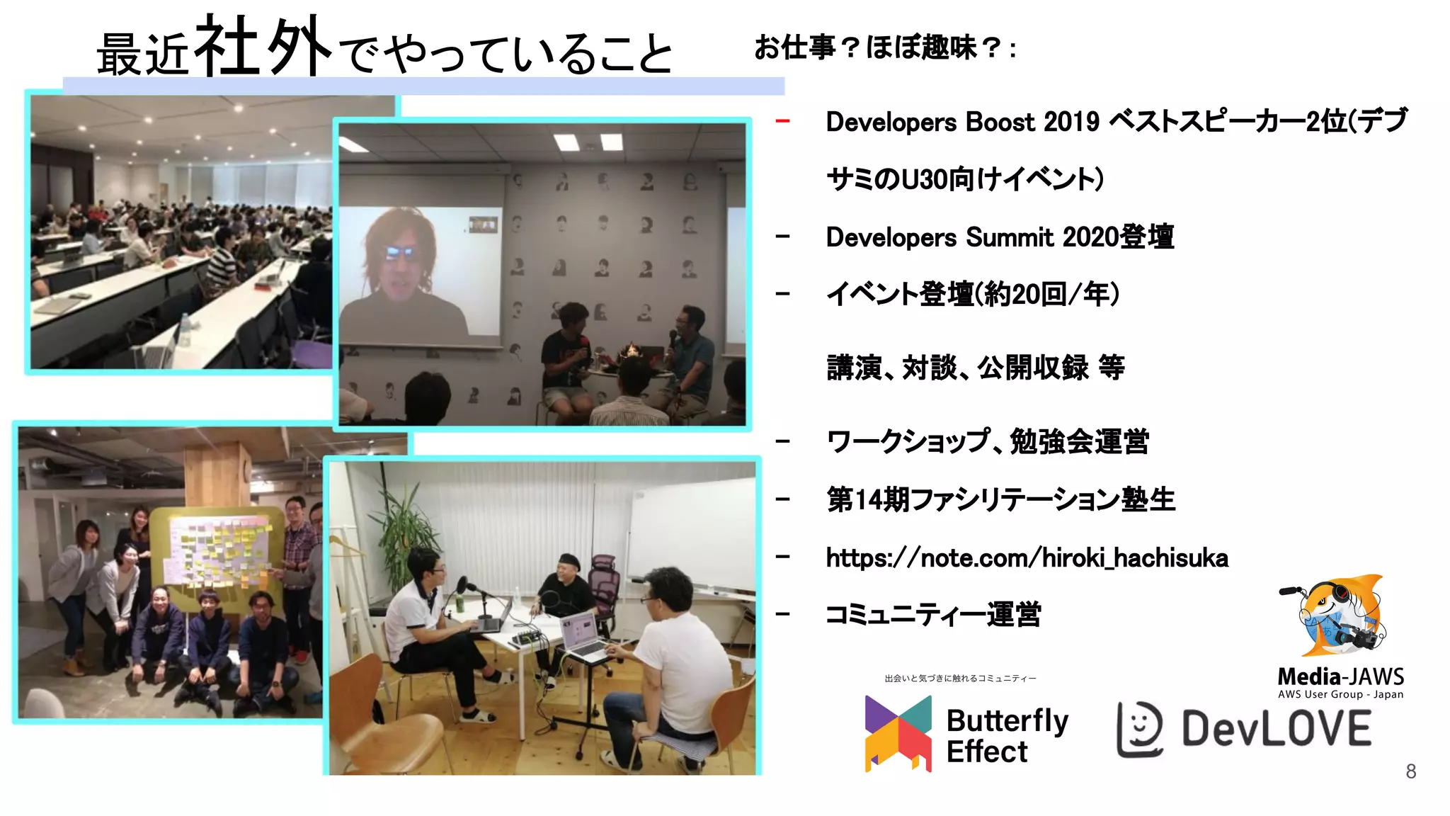 お仕事？ほぼ趣味？：  
- Developers Boost 2019 ベストスピーカー2位(デブ
サミのU30向けイベント)  
- Developers Summit 2020登壇  
- イベント登壇(約20回/年)  
講演、対談、公開収録 等  
- ワークショップ、勉強会運営  
- 第14期ファシリテーション塾生  
- https://note.com/hiroki_hachisuka  
- コミュニティー運営 
 
最近社外でやっていること 
8
 