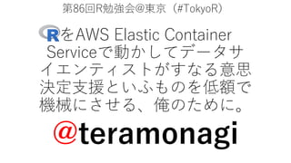 第86回R勉強会@東京（#TokyoR）
をAWS Elastic Container
Serviceで動かしてデータサ
イエンティストがすなる意思
決定⽀援といふものを低額で
機械にさせる、俺のために。
@teramonagi
 