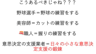 こうあるべきじゃね？？？
野球選⼿＝野球の練習をする
美容師＝カットの練習をする
🍣職⼈＝握りの練習をする
意思決定の⽀援業者＝⽇々の⼩さな意思決
定⽀援の鍛錬
 