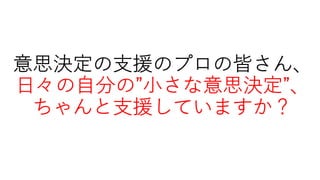意思決定の⽀援のプロの皆さん、
⽇々の⾃分の”⼩さな意思決定”、
ちゃんと⽀援していますか？
 