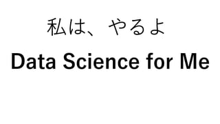 私は、やるよ
Data Science for Me
 