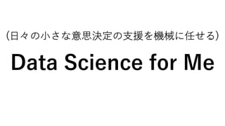 (⽇々の⼩さな意思決定の⽀援を機械に任せる)
Data Science for Me
 