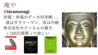 俺や
@teramonagi
所属：幸福のデータ科学㈱という架空の会社
昼はサラリーマン、夜は内緒
株式会社ホクソエムの裏⽅
↓100万冊買って欲しい
 