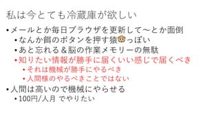 私は今とても冷蔵庫が欲しい
•メールとか毎⽇ブラウザを更新して〜とか⾯倒
•なんか餌のボタンを押す猿🐵っぽい
•あと忘れる＆脳の作業メモリーの無駄
•知りたい情報が勝⼿に届くいい感じで届くべき
• それは機械が勝⼿にやるべき
• ⼈間様のやるべきことではない
•⼈間は⾼いので機械にやらせる
• 100円/⼈⽉ でやりたい
 