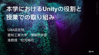 GenerativeArt—MadewithUnity
本学におけるUnityの役割と
授業での取り組み
UAA認定校
愛知⼯業⼤学　情報科学部
准教授　松河剛司
 
