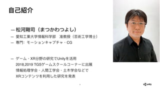 ⾃⼰紹介
—松河剛司（まつかわつよし）
— 愛知⼯業⼤学情報科学部　准教授（芸術⼯学博⼠）
— 専⾨：モーションキャプチャ・CG 
 
— ゲーム・XR分野の研究でUnityを活⽤ 
2018,2019 TGSゲームスクールコーナーに出展 
情...