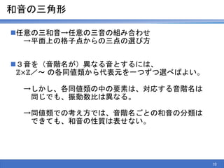 和音の三角形
任意の三和音→任意の三音の組み合わせ
→平面上の格子点からの三点の選び方
３音を（音階名が）異なる音とするには、
ℤ×ℤ／～ の各同値類から代表元を一つずつ選べばよい。
→しかし、各同値類の中の要素は、対応する音階名は
同じでも、振動数比は異なる。
→同値類での考え方では、音階名ごとの和音の分類は
できても、和音の性質は表せない。
10
 