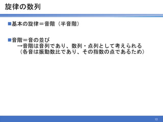 旋律の数列
基本の旋律＝音階（半音階）
音階＝音の並び
→音階は音列であり、数列・点列として考えられる
（各音は振動数比であり、その指数の点であるため）
13
 