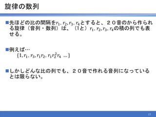 旋律の数列
先ほどの比の間隔を𝑟1,𝑟2, 𝑟3,𝑟4とすると、２０音のから作られ
る旋律（音列・数列）は、（1と）𝑟1,𝑟2, 𝑟3,𝑟4の積の列でも表
せる。
例えば…
{1, 𝑟1,𝑟3, 𝑟1 𝑟2,𝑟1 𝑟2
2
𝑟4 … }
しかしどんな比の列でも、２０音で作れる音列になっている
とは限らない。
17
 