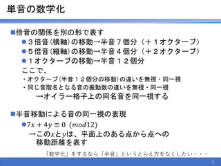 単音の数学化
倍音の関係を別の形で表す
３倍音(横軸)の移動→半音７個分（＋１オクターブ）
５倍音(縦軸)の移動→半音４個分（＋２オクターブ）
１オクターブの移動→半音１２個分
ここで、
・オクターブ(半音１２個分の移動)の違いを無視・同一視
・同じ音階名となる音の振動数の違いを無視・同一視
→オイラー格子上の同名音を同一視する
半音移動による音の同一視の表現
7𝑥 + 4𝑦 ≡ 0 (𝑚𝑜𝑑12)
→この𝑥と𝑦は、平面上のある点から点への
移動距離を表す
7
「数学化」をするなら「半音」というとらえ方をなくしたい・・・
 
