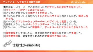 アンチパターンで気づく信頼性の柱 #trainocate
(1)急遽新しいサーバーが必要になったがIPアドレスが使用できなかった。
(2)プライベートIPアドレスが不足した。
(3)アクセスが集中してWebサイトが停止した。
(4)「なんだか重い」と言われてインスタンスサイズを大きくしたが、解消しな
かった。
(5)すべてのアプリケーションサーバーにログインして変更している。
(6)復旧しようとしたがバックアップデータにアクセスできなかった。
(7)AZレベル、HWレベルの障害時に、データベースにアクセスできなくなった
。
(8)障害対策をしてはいたが、発生時に初めて復旧手順を試して失敗した。
(9)災害発生時に、対策を考え始めたので復旧できなかった。
信頼性(Reliability)
 