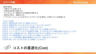 コストの柱 #trainocate
【設計原則】
・消費モデルを導入する
・全体的な効率を測定する
・データセンター運用のための費用を排除する
・費用を分析し、帰結させる
・アプリケーションレベルのマネージドサービスを使用して所有コストを削減する
【コストの柱】
COST1. 使用状況をどのように管理しますか？
COST2. 使用状況とコストをどのようにモニタリングしますか？
COST3. 不要なリソースをどのように削除しますか？
COST4. サービスを選択するとき、どのようにコストを評価しますか？
COST5. リソースタイプとサイズを選択する際、どうすればコスト目標を達成できるでしょうか？
COST6. コストを削減するには、料金モデルをどのように使用したらよいでしょうか？
COST7. データ転送料金についてどのように計画していますか？
COST8. リソースの供給と顧客の需要をどのように一致させていますか？
COST9. 新しいサービスをどのように評価していますか？
コストの最適化(Cost)
 